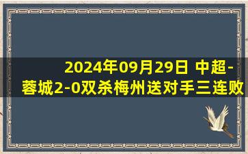 2024年09月29日 中超-蓉城2-0双杀梅州送对手三连败 成都稳居第三梅州仍陷降级区